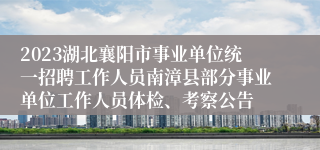 2023湖北襄阳市事业单位统一招聘工作人员南漳县部分事业单位工作人员体检、考察公告