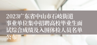 2023广东省中山市石岐街道事业单位集中招聘高校毕业生面试综合成绩及入围体检人员名单公布