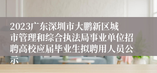 2023广东深圳市大鹏新区城市管理和综合执法局事业单位招聘高校应届毕业生拟聘用人员公示