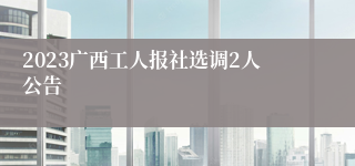 2023广西工人报社选调2人公告