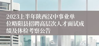 2023上半年陕西汉中事业单位略阳县招聘高层次人才面试成绩及体检考察公告