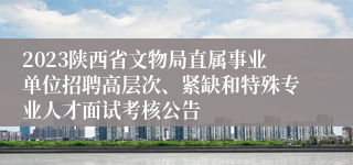 2023陕西省文物局直属事业单位招聘高层次、紧缺和特殊专业人才面试考核公告