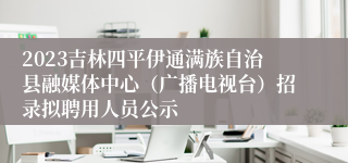 2023吉林四平伊通满族自治县融媒体中心（广播电视台）招录拟聘用人员公示