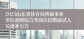 2023山东省体育局所属事业单位初级综合类岗位招聘面试人员递补公告