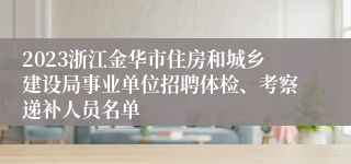 2023浙江金华市住房和城乡建设局事业单位招聘体检、考察递补人员名单