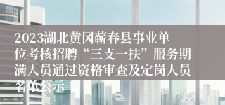 2023湖北黄冈蕲春县事业单位考核招聘“三支一扶”服务期满人员通过资格审查及定岗人员名单公示