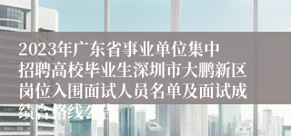 2023年广东省事业单位集中招聘高校毕业生深圳市大鹏新区岗位入围面试人员名单及面试成绩合格线公告