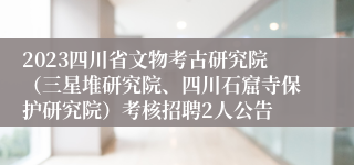 2023四川省文物考古研究院（三星堆研究院、四川石窟寺保护研究院）考核招聘2人公告