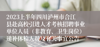 2023上半年四川泸州市合江县赴高校引进人才考核招聘事业单位人员（非教育、卫生岗位）递补体检人员及有关事宜公告