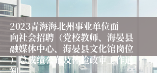 2023青海海北州事业单位面向社会招聘（党校教师、海晏县融媒体中心、海晏县文化馆岗位）总成绩公布及体检政审工作通知