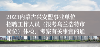 2023内蒙古兴安盟事业单位招聘工作人员（报考乌兰浩特市岗位）体检、考察有关事宜的通知