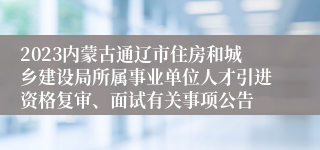 2023内蒙古通辽市住房和城乡建设局所属事业单位人才引进资格复审、面试有关事项公告