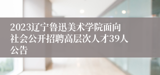 2023辽宁鲁迅美术学院面向社会公开招聘高层次人才39人公告