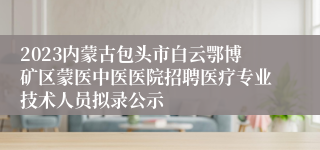 2023内蒙古包头市白云鄂博矿区蒙医中医医院招聘医疗专业技术人员拟录公示