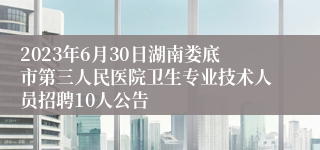 2023年6月30日湖南娄底市第三人民医院卫生专业技术人员招聘10人公告