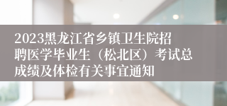 2023黑龙江省乡镇卫生院招聘医学毕业生（松北区）考试总成绩及体检有关事宜通知