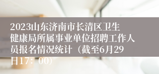 2023山东济南市长清区卫生健康局所属事业单位招聘工作人员报名情况统计（截至6月29日17：00）