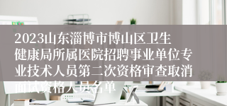 2023山东淄博市博山区卫生健康局所属医院招聘事业单位专业技术人员第二次资格审查取消面试资格人员名单