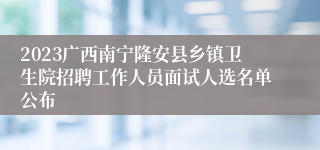 2023广西南宁隆安县乡镇卫生院招聘工作人员面试人选名单公布
