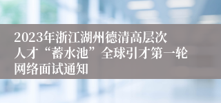 2023年浙江湖州德清高层次人才“蓄水池”全球引才第一轮网络面试通知