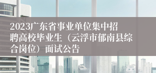 2023广东省事业单位集中招聘高校毕业生（云浮市郁南县综合岗位）面试公告