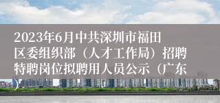 2023年6月中共深圳市福田区委组织部（人才工作局）招聘特聘岗位拟聘用人员公示（广东）