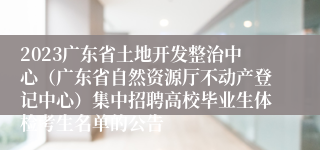 2023广东省土地开发整治中心（广东省自然资源厅不动产登记中心）集中招聘高校毕业生体检考生名单的公告