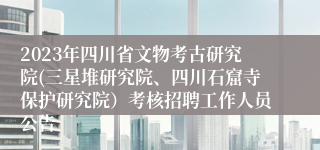 2023年四川省文物考古研究院(三星堆研究院、四川石窟寺保护研究院）考核招聘工作人员公告