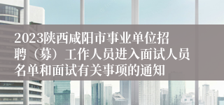 2023陕西咸阳市事业单位招聘（募）工作人员进入面试人员名单和面试有关事项的通知