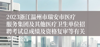 2023浙江温州市瑞安市医疗服务集团及其他医疗卫生单位招聘考试总成绩及资格复审等有关事项公告