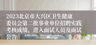 2023北京市大兴区卫生健康委员会第二批事业单位招聘实践考核成绩、进入面试人员及面试公告