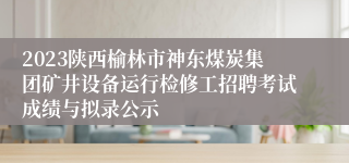 2023陕西榆林市神东煤炭集团矿井设备运行检修工招聘考试成绩与拟录公示