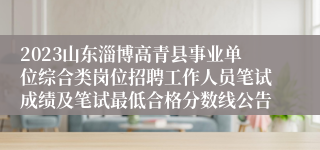 2023山东淄博高青县事业单位综合类岗位招聘工作人员笔试成绩及笔试最低合格分数线公告