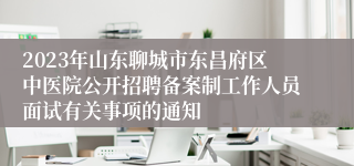 2023年山东聊城市东昌府区中医院公开招聘备案制工作人员面试有关事项的通知