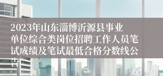 2023年山东淄博沂源县事业单位综合类岗位招聘工作人员笔试成绩及笔试最低合格分数线公告