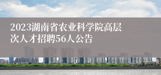 2023湖南省农业科学院高层次人才招聘56人公告