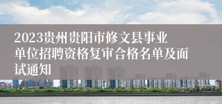 2023贵州贵阳市修文县事业单位招聘资格复审合格名单及面试通知