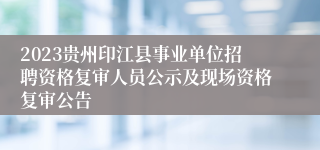 2023贵州印江县事业单位招聘资格复审人员公示及现场资格复审公告