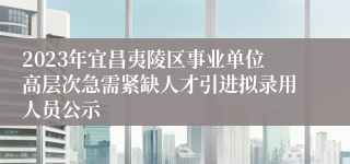 2023年宜昌夷陵区事业单位高层次急需紧缺人才引进拟录用人员公示