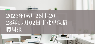 2023年06月26日-2023年07月02日事业单位招聘周报