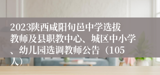 2023陕西咸阳旬邑中学选拔教师及县职教中心、城区中小学、幼儿园选调教师公告（105人）