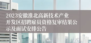 2023安徽淮北高新技术产业开发区招聘雇员资格复审结果公示及面试安排公告