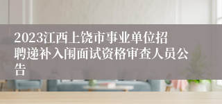 2023江西上饶市事业单位招聘递补入闱面试资格审查人员公告