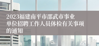 2023福建南平市邵武市事业单位招聘工作人员体检有关事项的通知