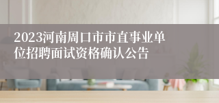 2023河南周口市市直事业单位招聘面试资格确认公告