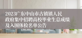 2023广东中山市古镇镇人民政府集中招聘高校毕业生总成绩及入围体检名单公告