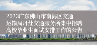 2023广东佛山市南海区交通运输局丹灶交通服务所集中招聘高校毕业生面试安排工作的公告