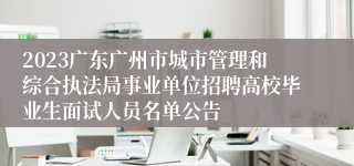 2023广东广州市城市管理和综合执法局事业单位招聘高校毕业生面试人员名单公告