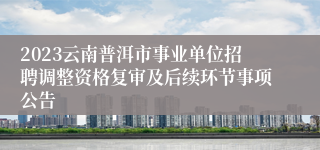 2023云南普洱市事业单位招聘调整资格复审及后续环节事项公告