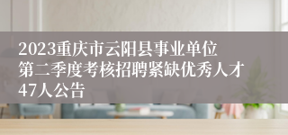 2023重庆市云阳县事业单位第二季度考核招聘紧缺优秀人才47人公告